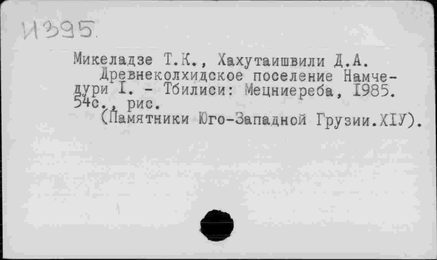 ﻿Микеладзе T. К., Хахутаишвили Д.А.
Древнеколхидское поселение Намче-
I. - Тбилиси: Мецниереба, 1985. рис.
амятники Юго-Западной Грузии.ХІУ).